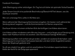 Facebook Praxistipps:
Jede Übertragung vorher ankündigen. Ein Tag hat sich bisher als optimaler Vorlauf bewährt.
 
Jeder Stream braucht eine packende Beschreibung/Überschrift/Titel dessen, was die
Zuschauer erwartet.
 
Wer von unterwegs filmt, sollte im 4G-Netz sein.
 
Wenn während der Übertragung Kommentare eingehen: Am besten noch während der
Sendung darauf reagieren – und die Kommentatoren mit Namen ansprechen.
 
Zuschauer können mit einem einfachen Klick die künftigen Live-Videos abonnieren.
 
Live-Videos sollten mindestens zehn Minuten lang sein – und je länger sie auf Sendung sind,
desto mehr Publikum können sie anziehen. (Die Höchstdauer beträgt 90 Minuten.)
 
Übertragung sollten nicht einfach abrupt enden, sondern ein sauberes Ende haben: Jede
Übertragung mit einem klaren Schlusssatz beenden und dann einen Augenblick warten,
bevor der Stopknopf gedrückt wird.
 
So oft wie möglich live gehen und mit verschiedenen Formatideen experimentieren – so
bleibt der Kanal für die Zielgruppe spannend.
 