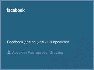 Facebook для социальных проектов

  Арсений Расторгуев, Grayling
 