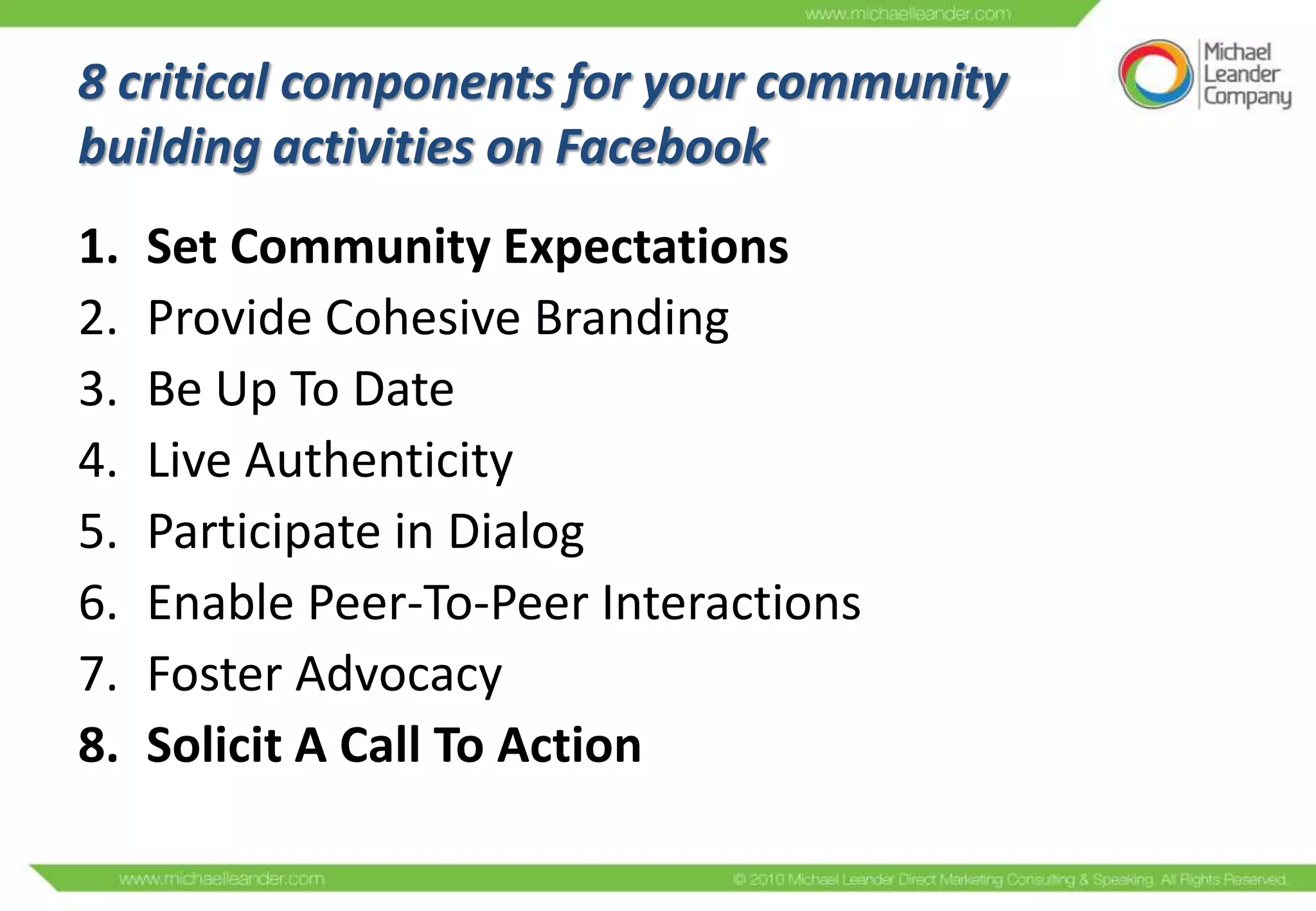 8 critical components for your community
building activities on Facebook
1.   Set Community Expectations
2.   Provide Cohesive Branding
3.   Be Up To Date
4.   Live Authenticity
5.   Participate in Dialog
6.   Enable Peer-To-Peer Interactions
7.   Foster Advocacy
8.   Solicit A Call To Action
 