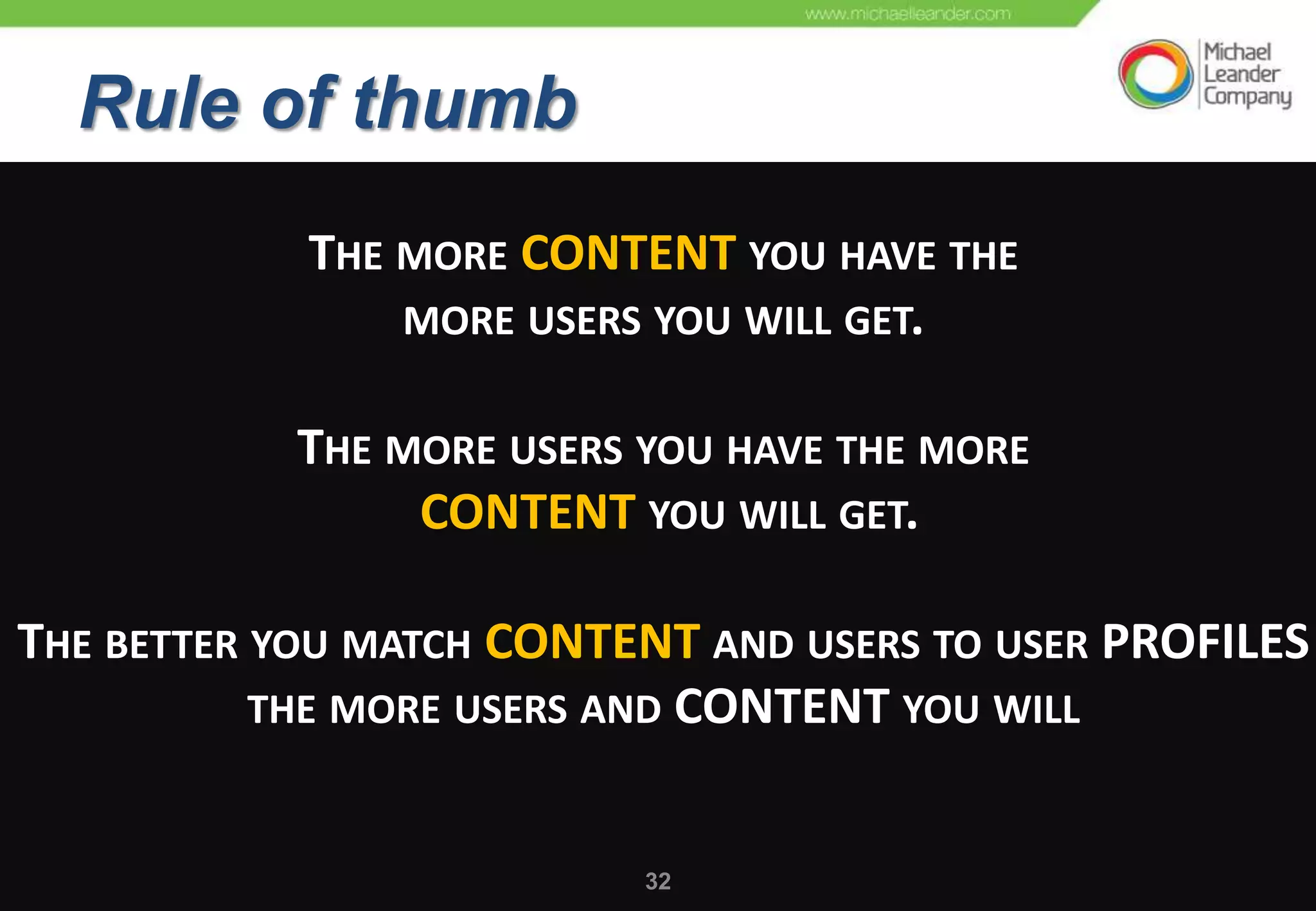 UNDERSTANDING THE DRIVING
  RuleOF COMMUNITIES
  FORCES
         of thumb
             THE MORE CONTENT YOU HAVE THE
                 MORE USERS YOU WILL GET.


            THE MORE USERS YOU HAVE THE MORE
                 CONTENT YOU WILL GET.

THE BETTER YOU MATCH CONTENT AND USERS TO USER PROFILES
           THE MORE USERS AND CONTENT YOU WILL


                               32
 