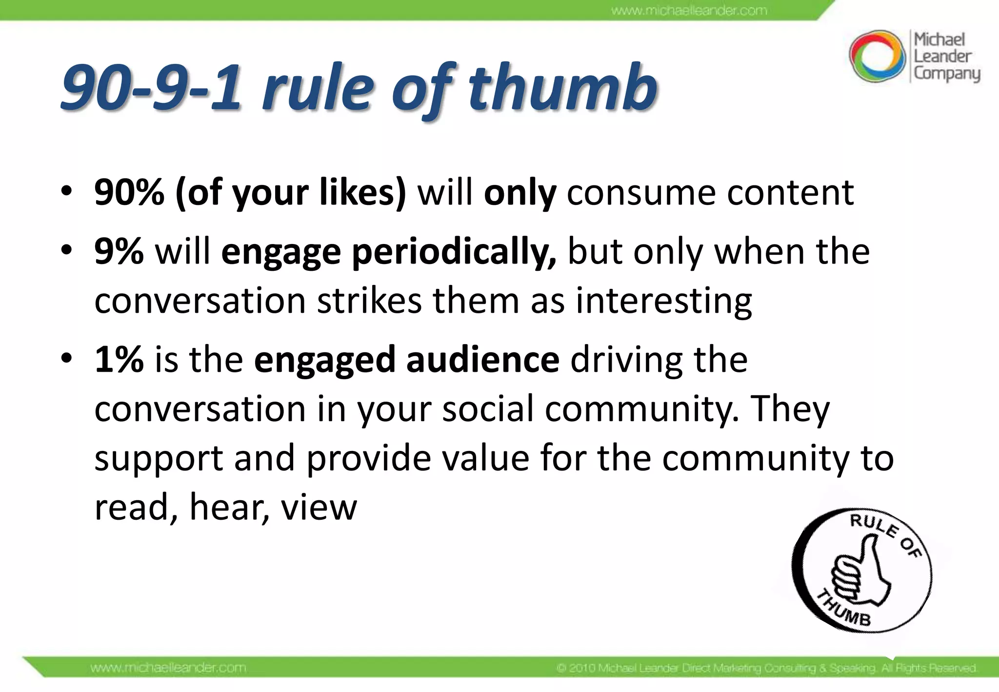 90-9-1 rule of thumb
• 90% (of your likes) will only consume content
• 9% will engage periodically, but only when the
  conversation strikes them as interesting
• 1% is the engaged audience driving the
  conversation in your social community. They
  support and provide value for the community to
  read, hear, view
 