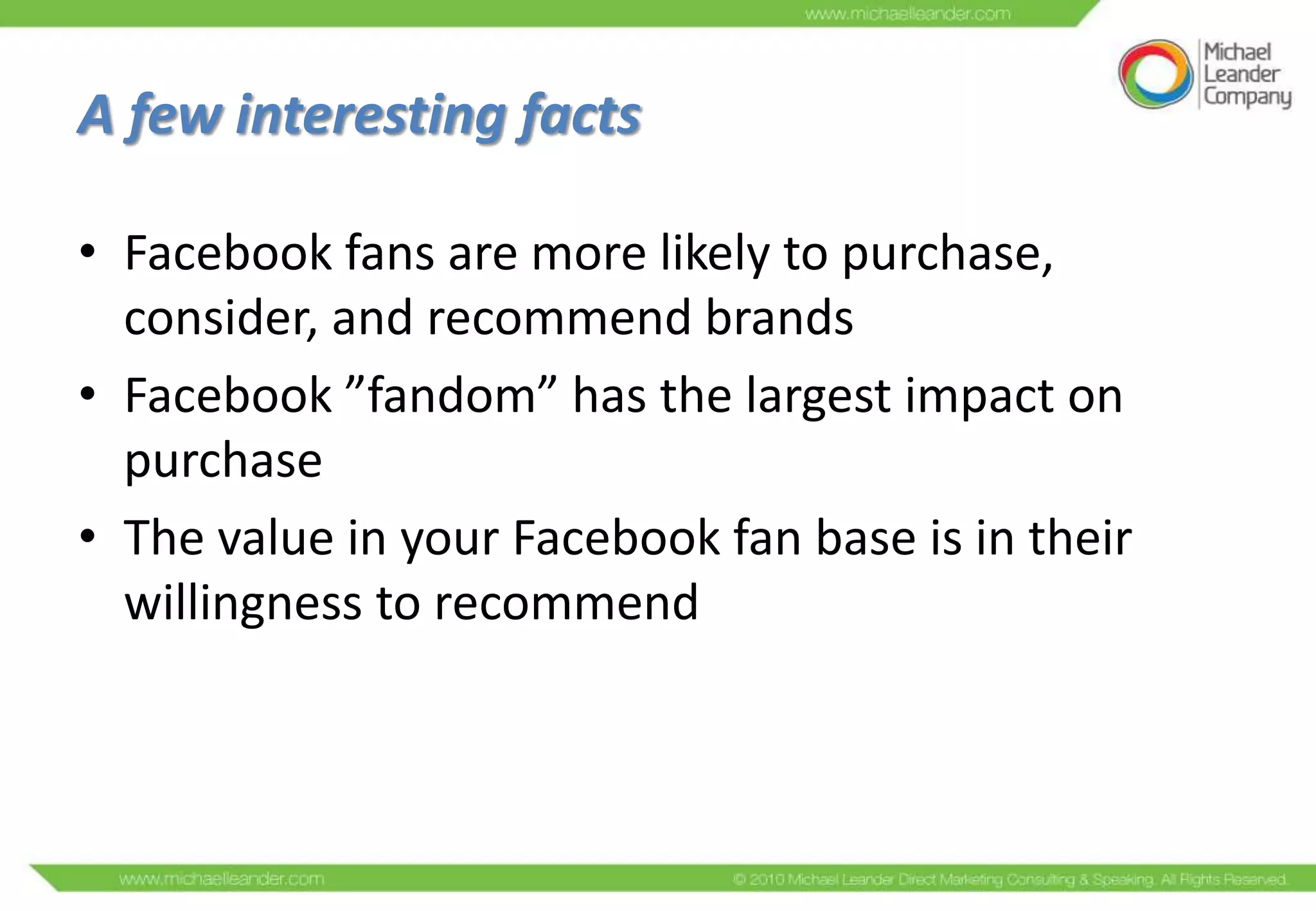 A few interesting facts

• Facebook fans are more likely to purchase,
  consider, and recommend brands
• Facebook ”fandom” has the largest impact on
  purchase
• The value in your Facebook fan base is in their
  willingness to recommend
 