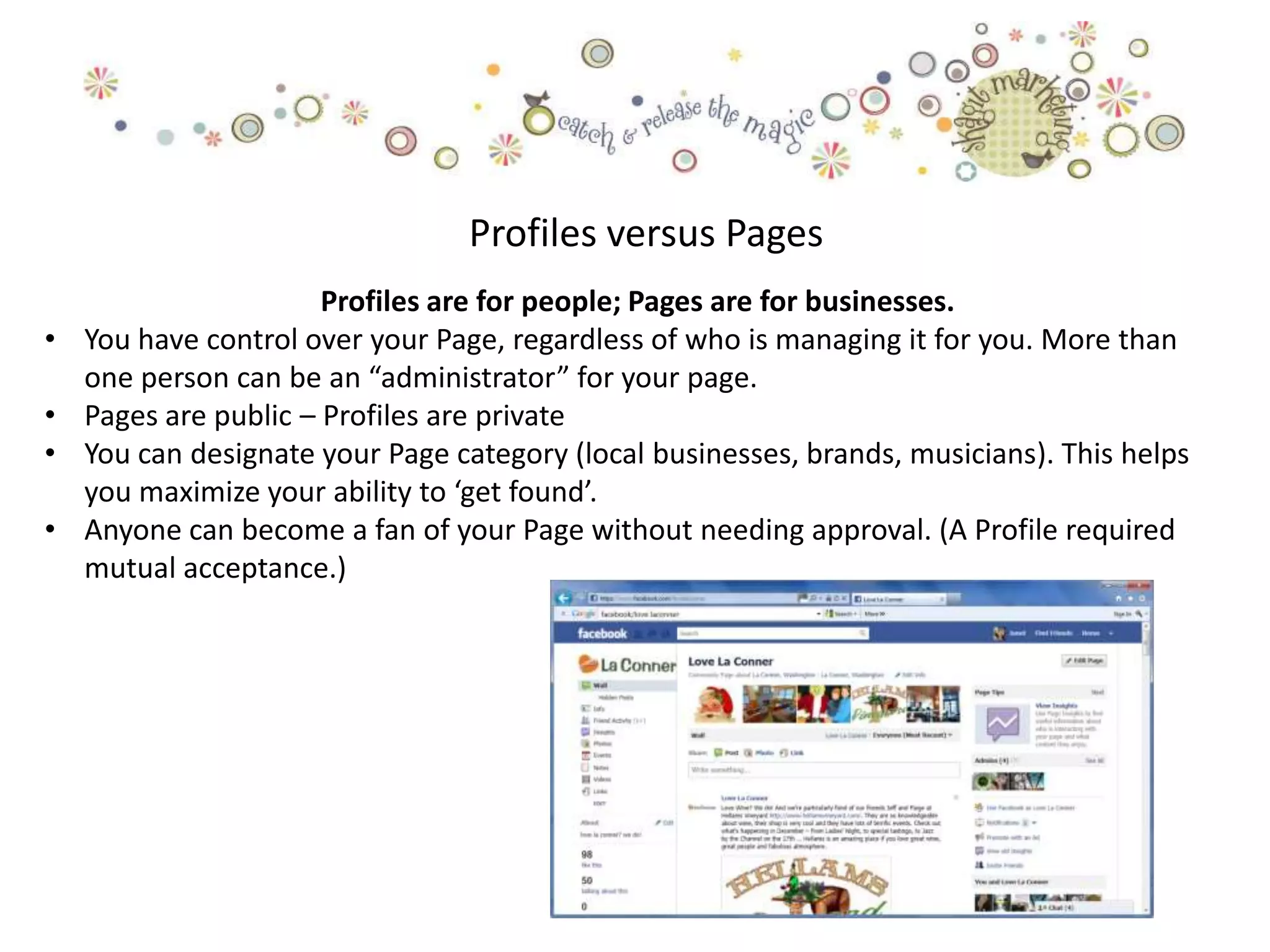 Profiles versus Pages
                       Profiles are for people; Pages are for businesses.
•   You have control over your Page, regardless of who is managing it for you. More than
    one person can be an “administrator” for your page.
•   Pages are public – Profiles are private
•   You can designate your Page category (local businesses, brands, musicians). This helps
    you maximize your ability to ‘get found’.
•   Anyone can become a fan of your Page without needing approval. (A Profile required
    mutual acceptance.)
 