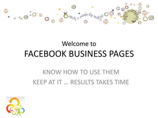 Welcome to
FACEBOOK BUSINESS PAGES
    KNOW HOW TO USE THEM
 KEEP AT IT … RESULTS TAKES TIME
 
