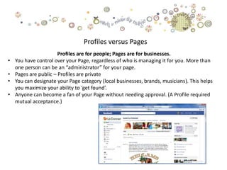 Profiles versus Pages
                       Profiles are for people; Pages are for businesses.
•   You have control over your Page, regardless of who is managing it for you. More than
    one person can be an “administrator” for your page.
•   Pages are public – Profiles are private
•   You can designate your Page category (local businesses, brands, musicians). This helps
    you maximize your ability to ‘get found’.
•   Anyone can become a fan of your Page without needing approval. (A Profile required
    mutual acceptance.)
 