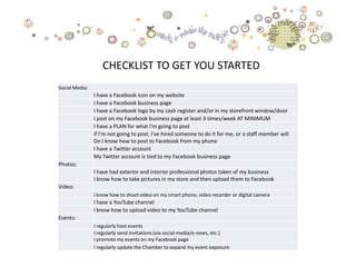 CHECKLIST TO GET YOU STARTED
Social Media:
                I have a Facebook icon on my website
                I have a Facebook business page
                I have a Facebook logo by my cash register and/or in my storefront window/door
                I post on my Facebook business page at least 3 times/week AT MINIMUM
                I have a PLAN for what I'm going to post
                If I'm not going to post, I've hired someone to do it for me, or a staff member will
                Do I know how to post to Facebook from my phone
                I have a Twitter account
                My Twitter account is tied to my Facebook business page
Photos:
                I have had exterior and interior professional photos taken of my business
                I know how to take pictures in my store and then upload them to Facebook
Video:
                I know how to shoot video on my smart phone, video recorder or digital camera
                I have a YouTube channel
                I know how to upload video to my YouTube channel
Events:
                I regularly host events
                I regularly send invitations (via social media/e-news, etc.)
                I promote my events on my Facebook page
                I regularly update the Chamber to expand my event exposure
 