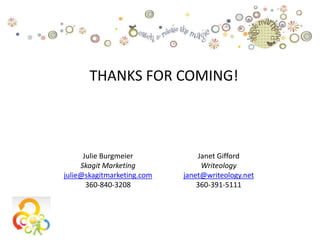 THANKS FOR COMING!



      Julie Burgmeier           Janet Gifford
     Skagit Marketing            Writeology
julie@skagitmarketing.com   janet@writeology.net
       360-840-3208             360-391-5111
 