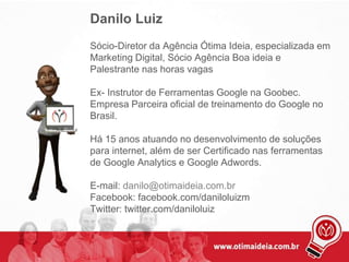 Danilo Luiz
Sócio-Diretor da Agência Ótima Ideia, especializada em
Marketing Digital, Sócio Agência Boa ideia e
Palestrante nas horas vagas
Ex- Instrutor de Ferramentas Google na Goobec.
Empresa Parceira oficial de treinamento do Google no
Brasil.
Há 15 anos atuando no desenvolvimento de soluções
para internet, além de ser Certificado nas ferramentas
de Google Analytics e Google Adwords.
E-mail: danilo@otimaideia.com.br
Facebook: facebook.com/daniloluizm
Twitter: twitter.com/daniloluiz
 