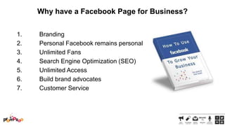 Why have a Facebook Page for Business?
1.
2.
3.
4.
5.
6.
7.

Branding
Personal Facebook remains personal
Unlimited Fans
Search Engine Optimization (SEO)
Unlimited Access
Build brand advocates
Customer Service

 