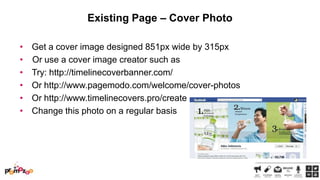 Existing Page – Cover Photo
•
•
•
•
•
•

Get a cover image designed 851px wide by 315px
Or use a cover image creator such as
Try: http://timelinecoverbanner.com/
Or http://www.pagemodo.com/welcome/cover-photos
Or http://www.timelinecovers.pro/create
Change this photo on a regular basis

 