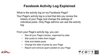 Facebook Activity Log Explained
What is the activity log on my Facebook Page?
Your Page's activity log is a tool that lets you review the
history of your Page and change the settings of
individual posts. Only Page admins can see the activity
log.
From your Page's activity log, you can:
•
•
•
•
•

See all your Page's stories, organized by date
Star posts to make them bigger
Hide and delete posts
Change the date of posts by your Page
Report and remove spam posted on your Page

 