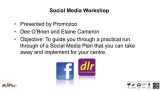 Social Media Workshop
• Presented by Promozoo
• Dee O‘Brien and Elaine Cameron
• Objective: To guide you through a practical run
through of a Social Media Plan that you can take
away and implement for your centre.

 