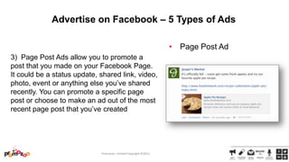 Advertise on Facebook – 5 Types of Ads
• Page Post Ad
3) Page Post Ads allow you to promote a
post that you made on your Facebook Page.
It could be a status update, shared link, video,
photo, event or anything else you‘ve shared
recently. You can promote a specific page
post or choose to make an ad out of the most
recent page post that you‘ve created

Promozoo Limited Copyright ©2013

 
