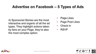 Advertise on Facebook – 5 Types of Ads

4) Sponsored Stories are the most
interactive and organic of all the ad
types. They highlight actions taken
by fans on your Page, they‘re also
the most complex option.

Promozoo Limited Copyright ©2013

•
•
•
•

Page Likes
Page Post Likes
Check In
RSVP

 