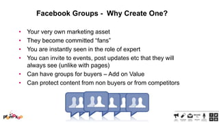 Facebook Groups - Why Create One?
•
•
•
•

Your very own marketing asset
They become committed ―fans‖
You are instantly seen in the role of expert
You can invite to events, post updates etc that they will
always see (unlike with pages)
• Can have groups for buyers – Add on Value
• Can protect content from non buyers or from competitors

 