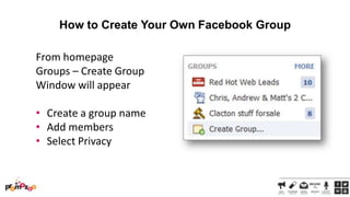 How to Create Your Own Facebook Group
From homepage
Groups – Create Group
Window will appear

• Create a group name
• Add members
• Select Privacy

 
