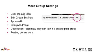 More Group Settings
•
•
•
•
•
•

Click the cog icon
Edit Group Settings
Approval?
Group Address?
Description – add how they can join if a private paid group
Posting permissions

 
