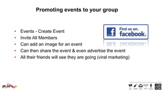 Promoting events to your group

•
•
•
•
•

Events - Create Event
Invite All Members
Can add an image for an event
Can then share the event & even advertise the event
All their friends will see they are going (viral marketing)

 