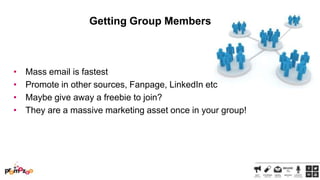 Getting Group Members

•
•
•
•

Mass email is fastest
Promote in other sources, Fanpage, LinkedIn etc
Maybe give away a freebie to join?
They are a massive marketing asset once in your group!

 