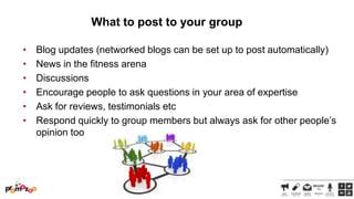 What to post to your group
•
•
•
•
•
•

Blog updates (networked blogs can be set up to post automatically)
News in the fitness arena
Discussions
Encourage people to ask questions in your area of expertise
Ask for reviews, testimonials etc
Respond quickly to group members but always ask for other people‘s
opinion too

 