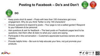Posting to Facebook – Do’s and Don’t
DO
•
•
•

•
•

Keep posts short & sweet – Posts with less than 100 characters get more
engagement. Why do you think Twitter is only 140 characters!
Answer questions & respond to posts – Your page is not a walled garden! Respond
to your followers & be personal.
Ask questions & ask for feedback – The best posts on Facebook pages tend to be
questions. Ask them often & listen to what your users are saying.
Participate in the conversation – Customers appreciate business owners who take
interest.
Provide helpful links – Be sure to help educate your fans, not just promote your
products.

 