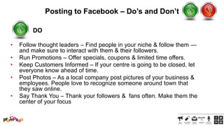 Posting to Facebook – Do’s and Don’t
DO
•
•
•

•
•

Follow thought leaders – Find people in your niche & follow them —
and make sure to interact with them & their followers.
Run Promotions – Offer specials, coupons & limited time offers.
Keep Customers Informed – If your centre is going to be closed, let
everyone know ahead of time.
Post Photos – As a local company post pictures of your business &
employees. People love to recognize someone around town that
they saw online.
Say Thank You – Thank your followers & fans often. Make them the
center of your focus

 
