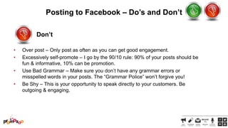 Posting to Facebook – Do’s and Don’t
Don’t
•
•
•
•

Over post – Only post as often as you can get good engagement.
Excessively self-promote – I go by the 90/10 rule: 90% of your posts should be
fun & informative, 10% can be promotion.
Use Bad Grammar – Make sure you don‘t have any grammar errors or
misspelled words in your posts. The ―Grammar Police‖ won‘t forgive you!
Be Shy – This is your opportunity to speak directly to your customers. Be
outgoing & engaging.

 