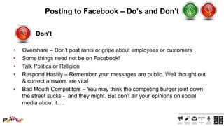 Posting to Facebook – Do’s and Don’t
Don’t
•
•
•
•
•

Overshare – Don‘t post rants or gripe about employees or customers
Some things need not be on Facebook!
Talk Politics or Religion
Respond Hastily – Remember your messages are public. Well thought out
& correct answers are vital
Bad Mouth Competitors – You may think the competing burger joint down
the street sucks - and they might. But don‘t air your opinions on social
media about it….

 