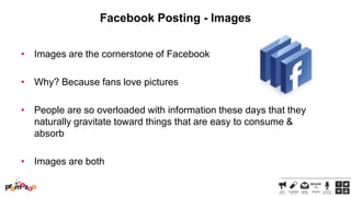 Facebook Posting - Images
• Images are the cornerstone of Facebook

• Why? Because fans love pictures
• People are so overloaded with information these days that they
naturally gravitate toward things that are easy to consume &
absorb
• Images are both

 