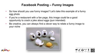 Facebook Posting – Funny Images
•
•
•

So how should you use funny images? Let‘s take this example of a funny
egg photo
If you‘re a restaurant with a fan page, this image could be a good
opportunity to crack a joke about eggs (pun intended)
Be creative, you can always find a clever way to relate a funny image to
your niche

 