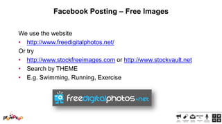Facebook Posting – Free Images
We use the website
• http://www.freedigitalphotos.net/
Or try
• http://www.stockfreeimages.com or http://www.stockvault.net
• Search by THEME
• E.g. Swimming, Running, Exercise

 