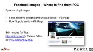 Facebook Images – Where to find them FOC
Eye-catching Images:
•
•

I love creative designs and unusual ideas – FB Page
Pool Supply World – FB Page

Edit Images for Tips:
http://ipiccy.com/ - Picture Editor
or www.picmonkey.com

 