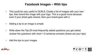 Facebook Images – With tips
•

This could be very useful to DLRLS, Create a lot of images with your own
tips, then brand the image with your logo. This is a good move because
even if your photo gets shared, then your brand goes with it

•

Adding a tip to an image is simple

•

Write down the Top 20 most frequently asked questions you get asked,
answer the questions with short 1-2 sentence answers (these are your tips)

•

Add the tips to your images

 