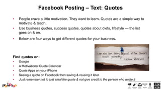 Facebook Posting – Text: Quotes
•

•
•

People crave a little motivation. They want to learn. Quotes are a simple way to
motivate & teach.
Use business quotes, success quotes, quotes about diets, lifestyle — the list
goes on & on.
Below are four ways to get different quotes for your business.

Find quotes on:
•
•
•
•
•

Google
A Motivational Quote Calendar
Quote Apps on your iPhone
Seeing a quote on Facebook then saving & reusing it later
Just remember not to just steal the quote & not give credit to the person who wrote it

 