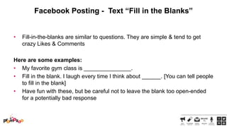 Facebook Posting - Text “Fill in the Blanks”

•

Fill-in-the-blanks are similar to questions. They are simple & tend to get
crazy Likes & Comments

Here are some examples:
• My favorite gym class is _______________.
• Fill in the blank. I laugh every time I think about ______. [You can tell people
to fill in the blank]
• Have fun with these, but be careful not to leave the blank too open-ended
for a potentially bad response

 