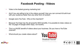 Facebook Posting - Videos
•

Video is the fastest growing marketing tool

•

And if you are willing to be in the videos yourself, then you can connect & build trust
with your audience faster than any other form of content.

•

Google owns YouTube - Why is this important?

•

Because YouTube has the all powerful SEO benefits. It is possible to index videos on
the 1st page of Google within days, not months.

•

This is a HUGE benefit of videos about your business. Do you have a YouTube
channel?

•

What should you create videos about?

 