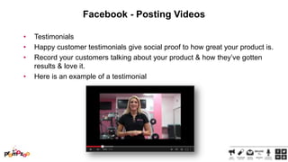 Facebook - Posting Videos
•
•
•
•

Testimonials
Happy customer testimonials give social proof to how great your product is.
Record your customers talking about your product & how they‘ve gotten
results & love it.
Here is an example of a testimonial

 