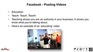 Facebook - Posting Videos
• Education
• Teach. Teach. Teach!
• Teaching shows you are an authority in your business. It shows you
know what you‘re talking about.
• Here‘s an example of an ‗educating‘ video

 