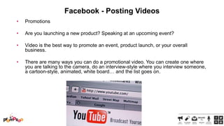 Facebook - Posting Videos
•

Promotions

•

Are you launching a new product? Speaking at an upcoming event?

•

Video is the best way to promote an event, product launch, or your overall
business.

•

There are many ways you can do a promotional video. You can create one where
you are talking to the camera, do an interview-style where you interview someone,
a cartoon-style, animated, white board… and the list goes on.

 
