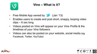 Vine – What is it?
• Free Mobile App owned by
(Jan ‗13)
• Enables users to create and post short, snappy, looping video
clips – 6 sec long
• Videos posted on Vine will appear on your Vine Profile & the
timelines of your Vine followers
• Videos can also be posted on your website, social media (eg
Facebook, Twitter, YouTube)

 