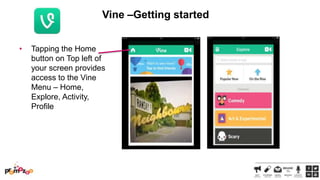 Vine –Getting started
•

Tapping the Home
button on Top left of
your screen provides
access to the Vine
Menu – Home,
Explore, Activity,
Profile

 