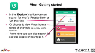 Vine –Getting started
• In the ‗Explore’ section you can
search for what‘s ‗Popular Now‘ or
‗On the Rise‘
• Or choose to view Vines from a
range of channels eg comedy, sports,
music etc.
•

From here you can also search for
specific people or hashtags #.

 