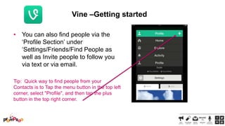 Vine –Getting started
• You can also find people via the
‗Profile Section‘ under
‗Settings/Friends/Find People as
well as Invite people to follow you
via text or via email.
Tip: Quick way to find people from your
Contacts is to Tap the menu button in the top left
corner, select "Profile", and then tap the plus
button in the top right corner.

 