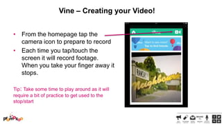 Vine – Creating your Video!
• From the homepage tap the
camera icon to prepare to record
• Each time you tap/touch the
screen it will record footage.
When you take your finger away it
stops.
Tip: Take some time to play around as it will
require a bit of practice to get used to the
stop/start

 