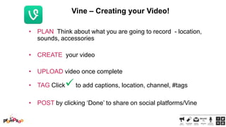 Vine – Creating your Video!
• PLAN Think about what you are going to record - location,
sounds, accessories
• CREATE your video
• UPLOAD video once complete
• TAG Click

 to add captions, location, channel, #tags

• POST by clicking ‗Done‘ to share on social platforms/Vine

 