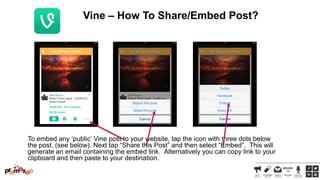 Vine – How To Share/Embed Post?

To embed any ‗public‘ Vine post to your website, tap the icon with three dots below
the post. (see below). Next tap ―Share this Post‖ and then select ―Embed‖. This will
generate an email containing the embed link. Alternatively you can copy link to your
clipboard and then paste to your destination.

 