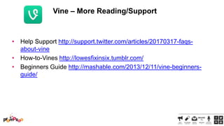 Vine – More Reading/Support

• Help Support http://support.twitter.com/articles/20170317-faqsabout-vine
• How-to-Vines http://lowesfixinsix.tumblr.com/
• Beginners Guide http://mashable.com/2013/12/11/vine-beginnersguide/

 