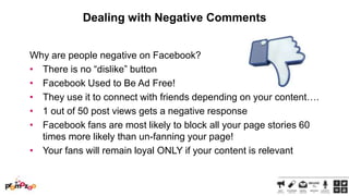 Dealing with Negative Comments
Why are people negative on Facebook?
• There is no ―dislike‖ button
• Facebook Used to Be Ad Free!
• They use it to connect with friends depending on your content….
• 1 out of 50 post views gets a negative response
• Facebook fans are most likely to block all your page stories 60
times more likely than un-fanning your page!
• Your fans will remain loyal ONLY if your content is relevant

 