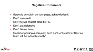 Negative Comments
•
•
•
•
•
•

If people complain on your page, acknowledge it
Don‘t remove it
Say you will contact them by PM
Don‘t act defensive
Don‘t blame them
Consider posting a comment such as ―Our Customer Service
team will be in touch shortly‖

 