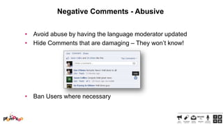 Negative Comments - Abusive
• Avoid abuse by having the language moderator updated
• Hide Comments that are damaging – They won‘t know!

• Ban Users where necessary

 